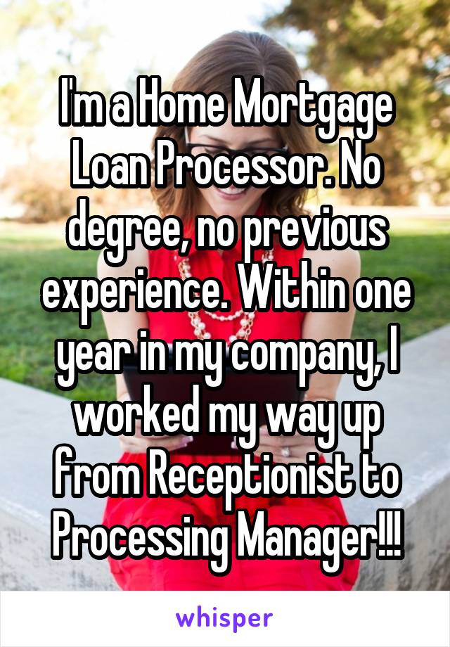 I'm a Home Mortgage Loan Processor. No degree, no previous experience. Within one year in my company, I worked my way up from Receptionist to Processing Manager!!!