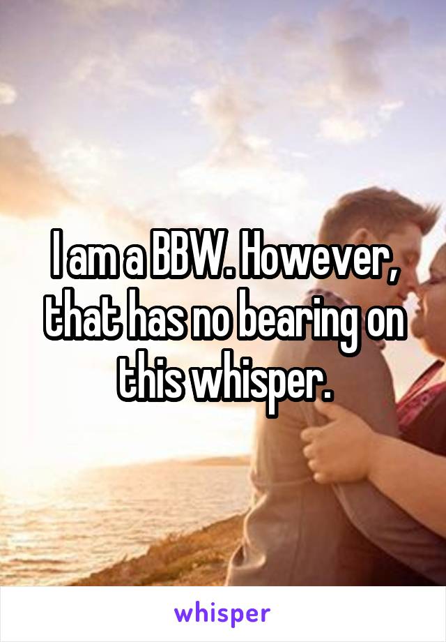 I am a BBW. However, that has no bearing on this whisper.