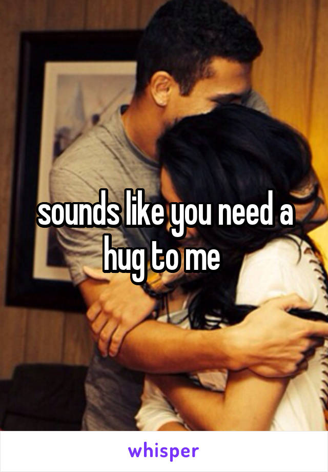 sounds like you need a hug to me 