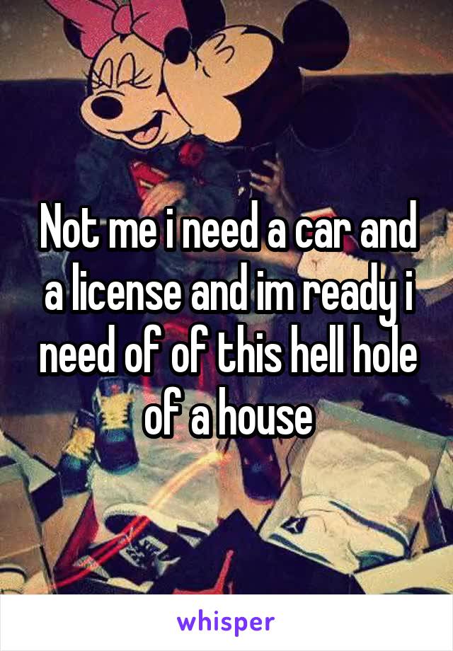 Not me i need a car and a license and im ready i need of of this hell hole of a house