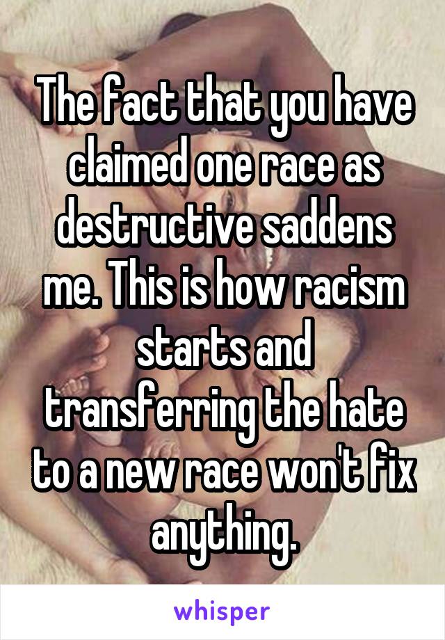 The fact that you have claimed one race as destructive saddens me. This is how racism starts and transferring the hate to a new race won't fix anything.