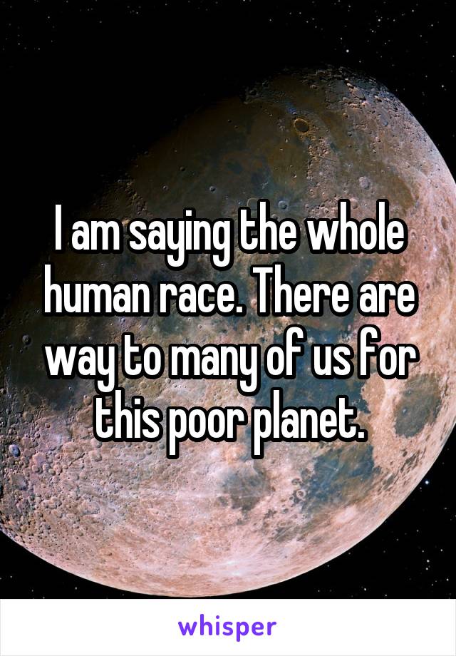 I am saying the whole human race. There are way to many of us for this poor planet.