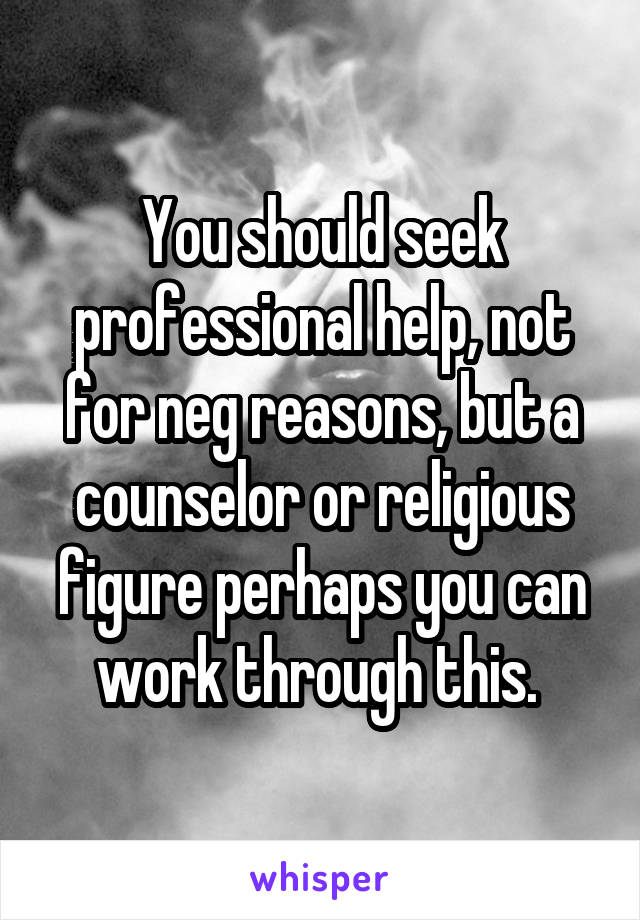 You should seek professional help, not for neg reasons, but a counselor or religious figure perhaps you can work through this. 