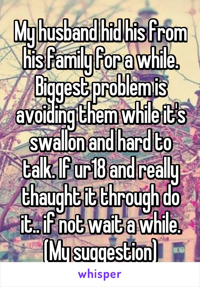 My husband hid his from his family for a while. Biggest problem is avoiding them while it's swallon and hard to talk. If ur18 and really thaught it through do it.. if not wait a while. (My suggestion)