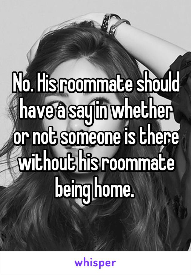 No. His roommate should have a say in whether or not someone is there without his roommate being home. 
