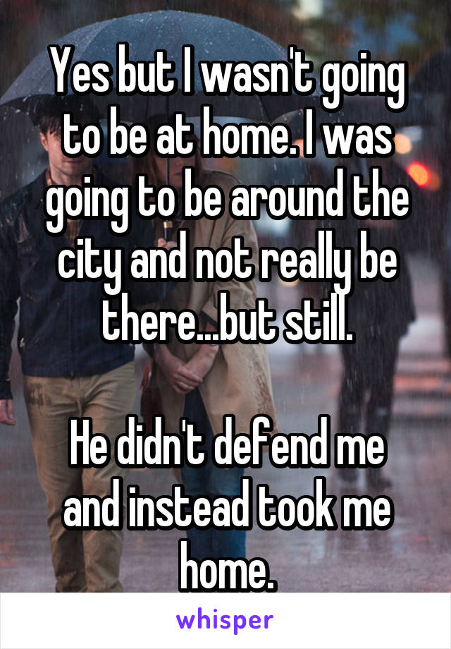 Yes but I wasn't going to be at home. I was going to be around the city and not really be there...but still.

He didn't defend me and instead took me home.
