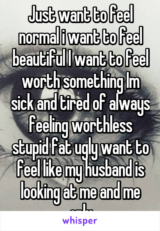 Just want to feel normal i want to feel beautiful I want to feel worth something Im sick and tired of always feeling worthless stupid fat ugly want to feel like my husband is looking at me and me only