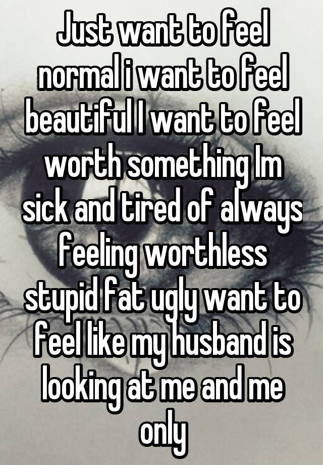 Just want to feel normal i want to feel beautiful I want to feel worth something Im sick and tired of always feeling worthless stupid fat ugly want to feel like my husband is looking at me and me only