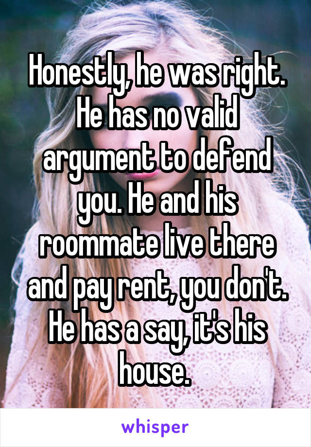 Honestly, he was right. He has no valid argument to defend you. He and his roommate live there and pay rent, you don't. He has a say, it's his house. 