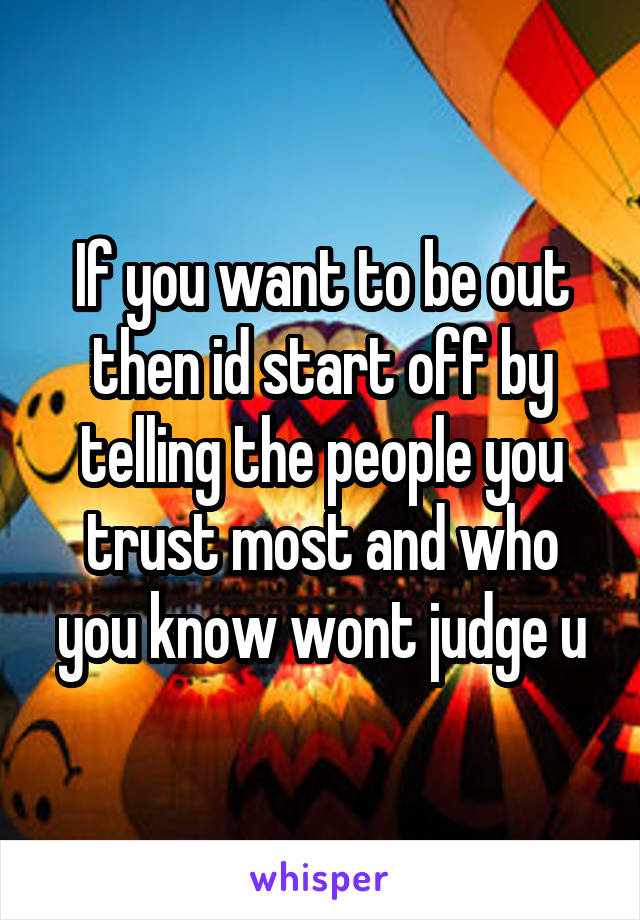 If you want to be out then id start off by telling the people you trust most and who you know wont judge u