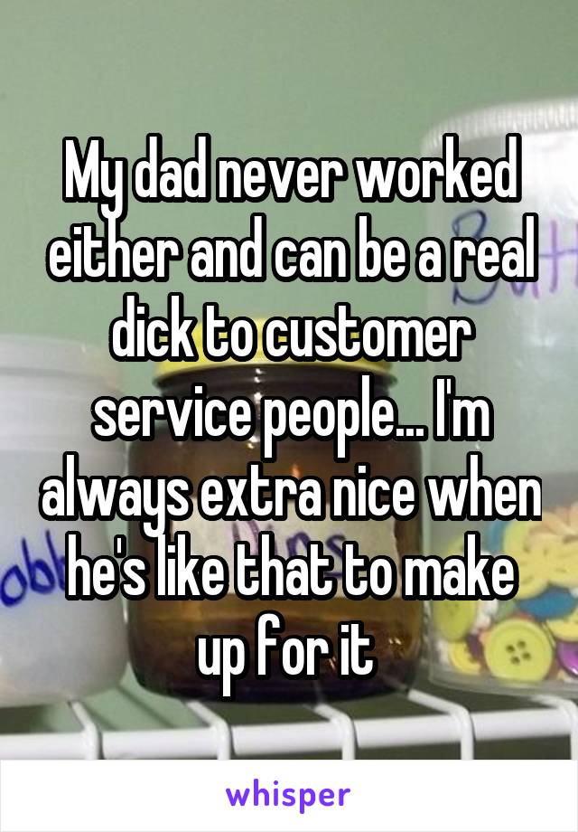 My dad never worked either and can be a real dick to customer service people... I'm always extra nice when he's like that to make up for it 