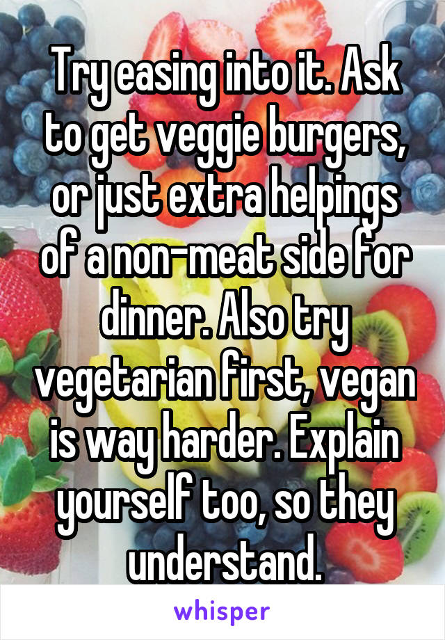Try easing into it. Ask to get veggie burgers, or just extra helpings of a non-meat side for dinner. Also try vegetarian first, vegan is way harder. Explain yourself too, so they understand.