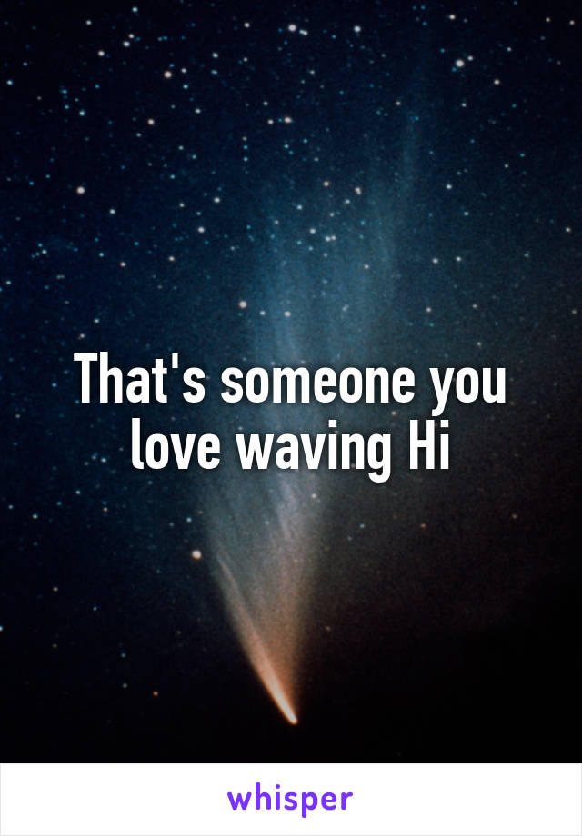 That's someone you love waving Hi