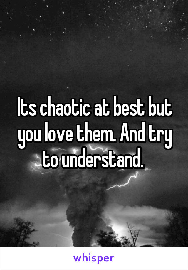 Its chaotic at best but you love them. And try to understand. 