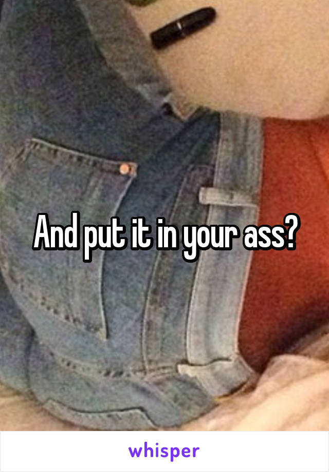 And put it in your ass?