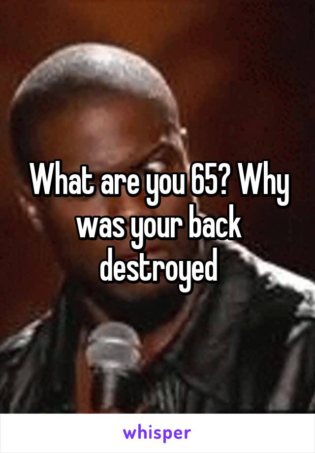 What are you 65? Why was your back destroyed