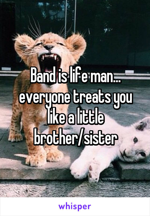 Band is life man... everyone treats you like a little brother/sister