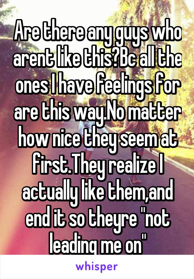 Are there any guys who arent like this?Bc all the ones I have feelings for are this way.No matter how nice they seem at first.They realize I actually like them,and end it so theyre "not leading me on"