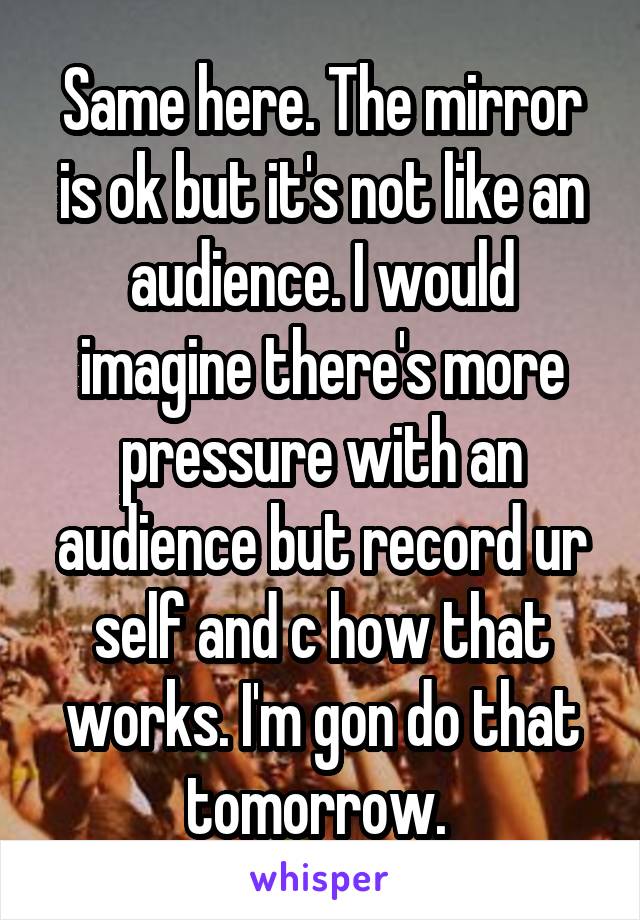 Same here. The mirror is ok but it's not like an audience. I would imagine there's more pressure with an audience but record ur self and c how that works. I'm gon do that tomorrow. 