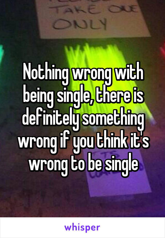 Nothing wrong with being single, there is definitely something wrong if you think it's wrong to be single
