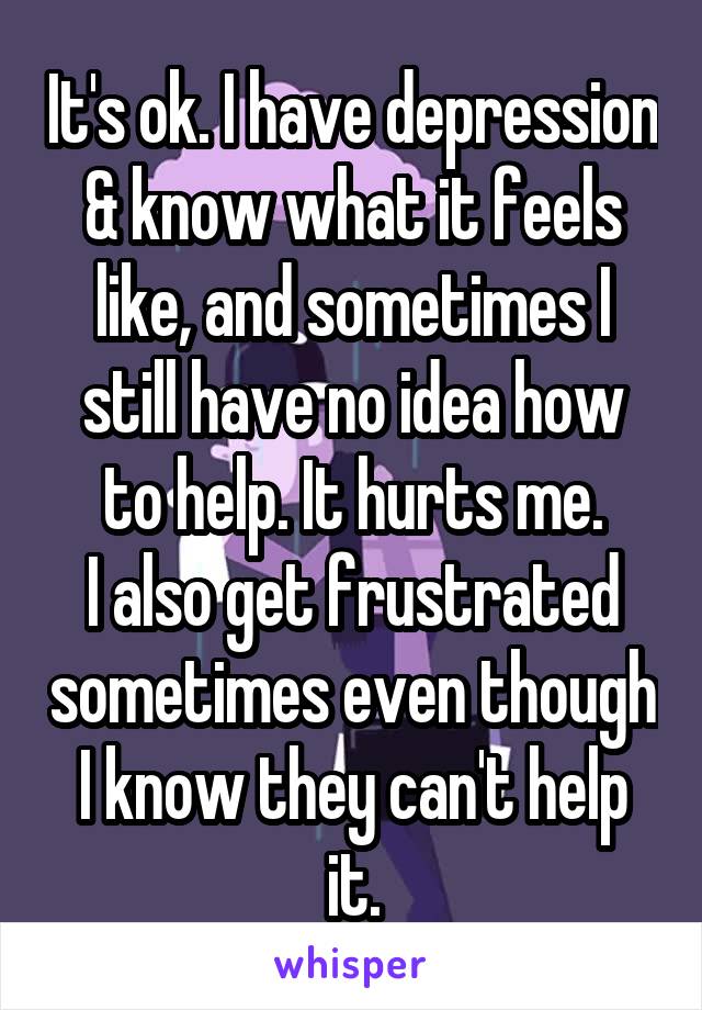 It's ok. I have depression & know what it feels like, and sometimes I still have no idea how to help. It hurts me.
I also get frustrated sometimes even though I know they can't help it.