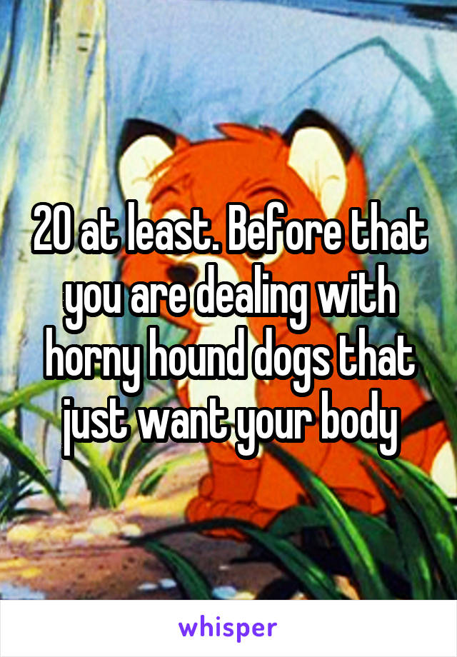 20 at least. Before that you are dealing with horny hound dogs that just want your body