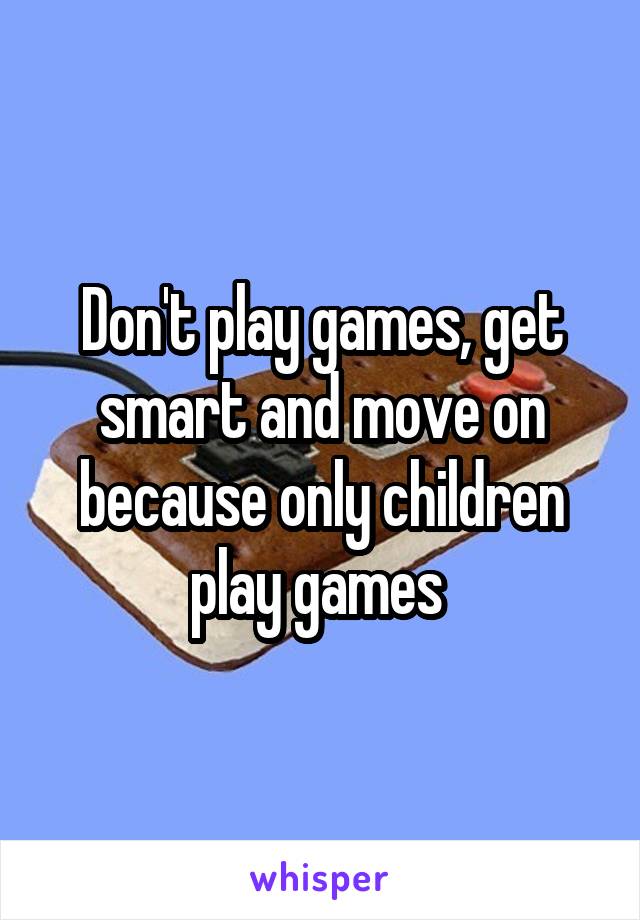 Don't play games, get smart and move on because only children play games 