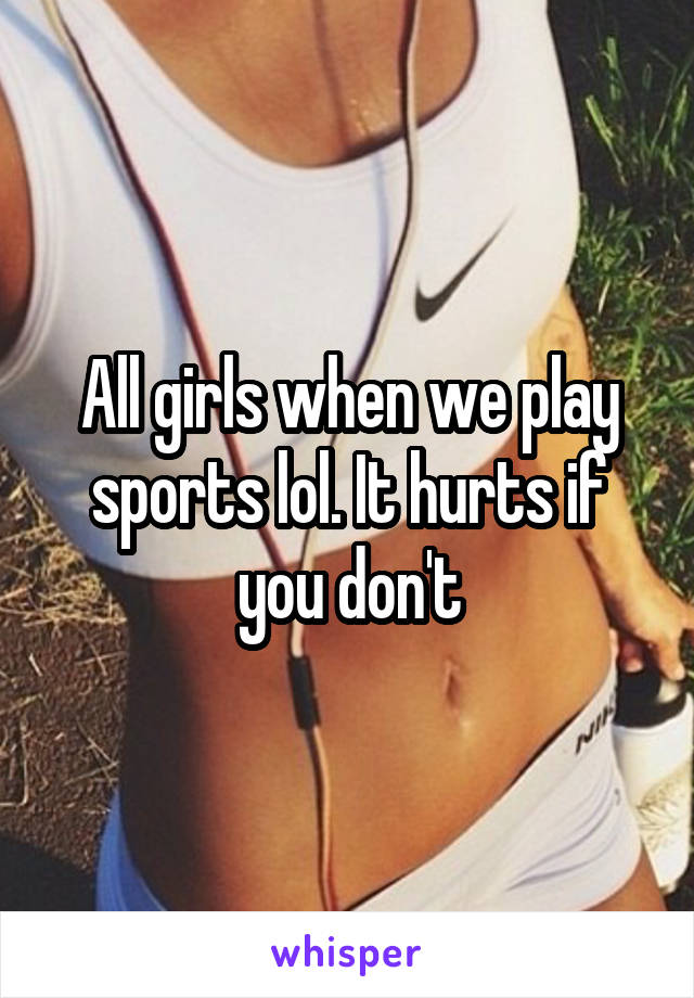 All girls when we play sports lol. It hurts if you don't