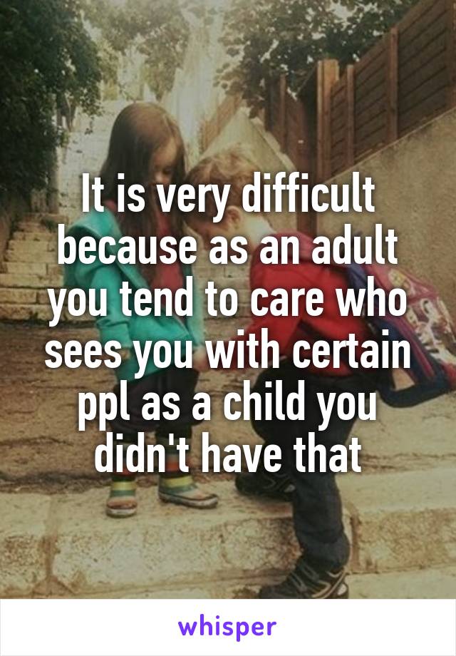 It is very difficult because as an adult you tend to care who sees you with certain ppl as a child you didn't have that