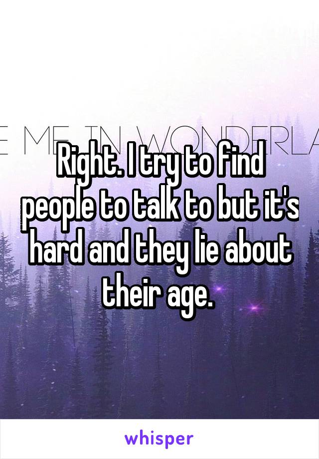 Right. I try to find people to talk to but it's hard and they lie about their age. 
