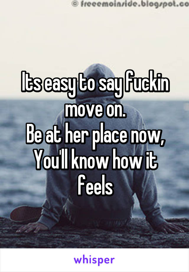 Its easy to say fuckin move on.
Be at her place now,
You'll know how it feels