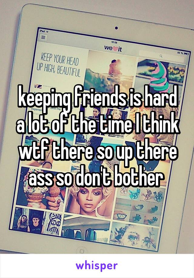 keeping friends is hard a lot of the time I think wtf there so up there ass so don't bother 