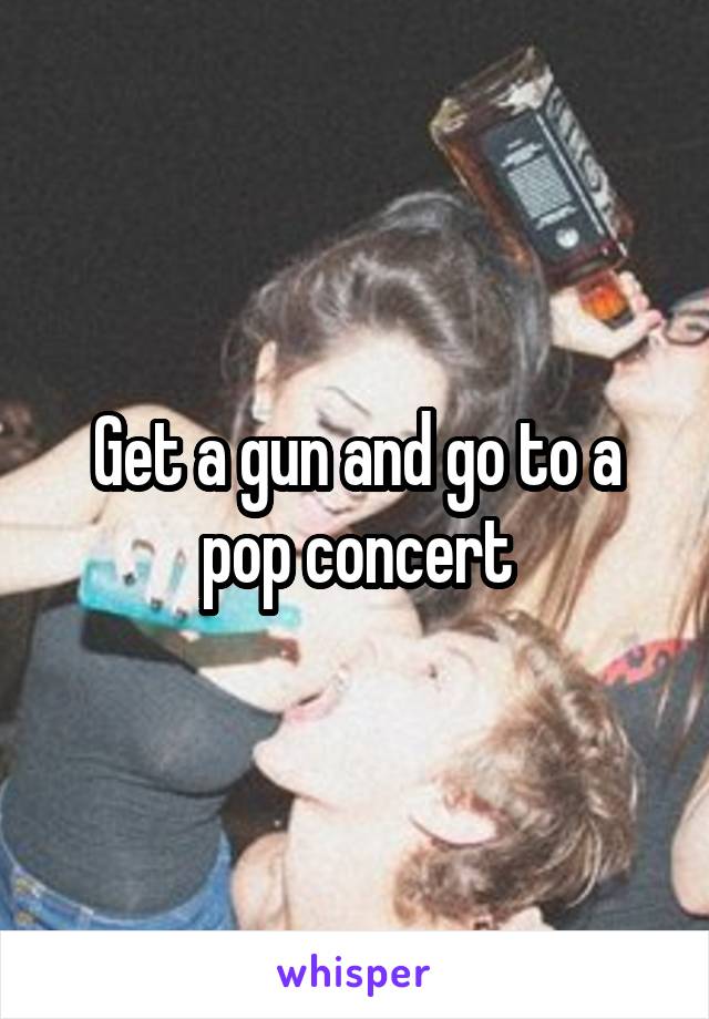 Get a gun and go to a pop concert