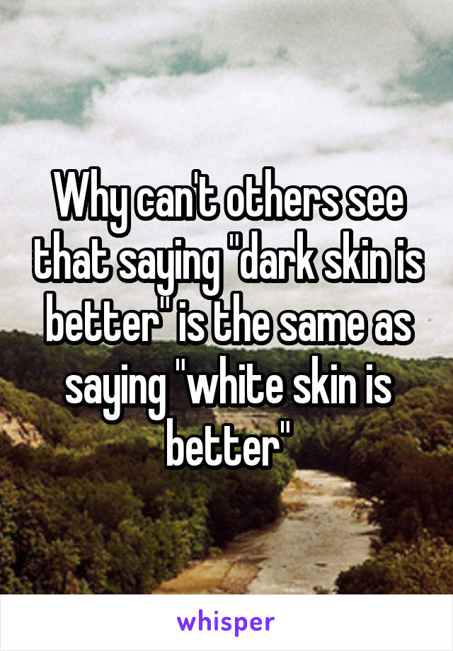 Why can't others see that saying "dark skin is better" is the same as saying "white skin is better"