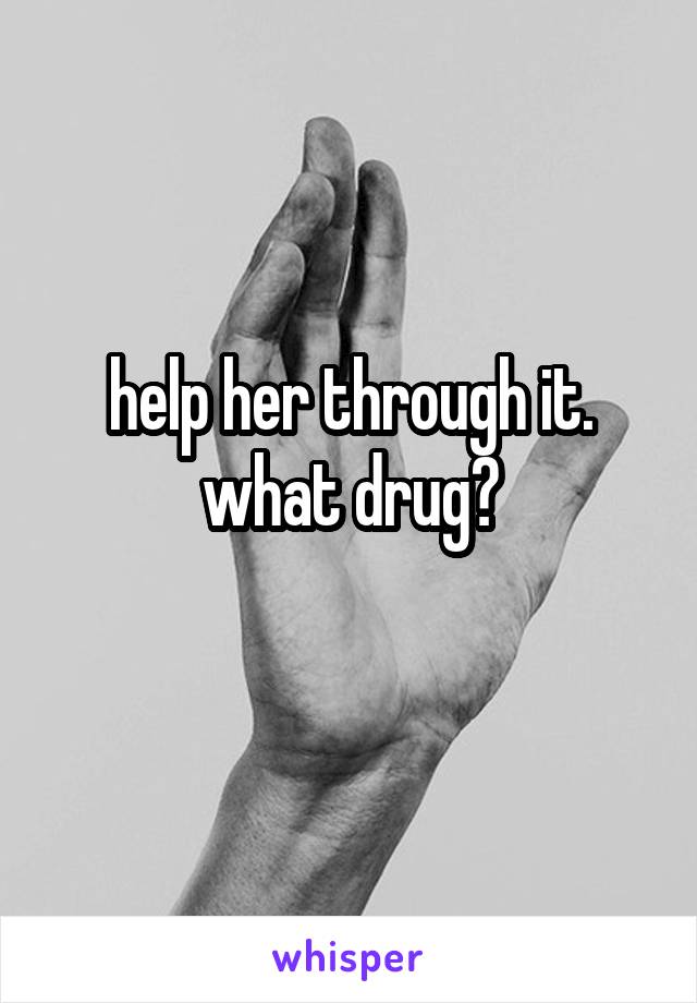 help her through it. what drug?
