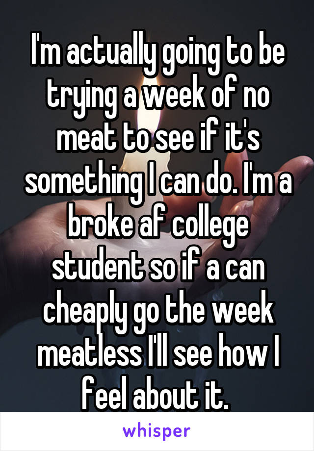 I'm actually going to be trying a week of no meat to see if it's something I can do. I'm a broke af college student so if a can cheaply go the week meatless I'll see how I feel about it. 