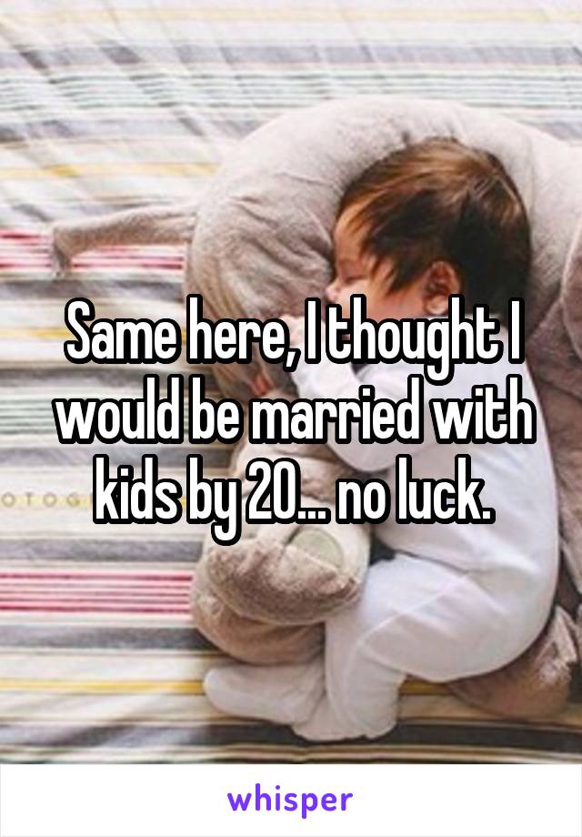 Same here, I thought I would be married with kids by 20... no luck.