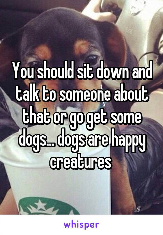 You should sit down and talk to someone about that or go get some dogs... dogs are happy creatures 