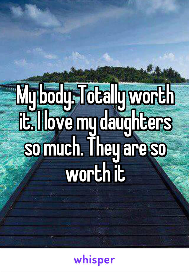 My body. Totally worth it. I love my daughters so much. They are so worth it
