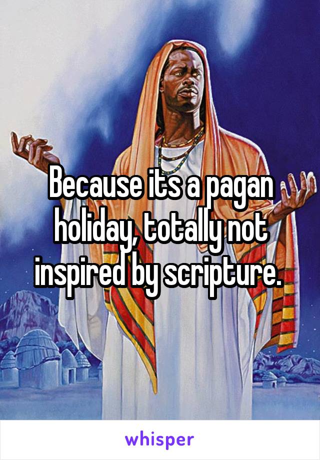 Because its a pagan holiday, totally not inspired by scripture. 