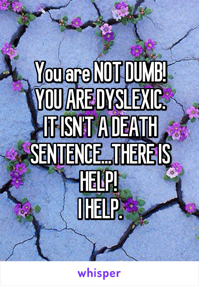 You are NOT DUMB!
YOU ARE DYSLEXIC.
IT ISN'T A DEATH SENTENCE...THERE IS HELP! 
I HELP.