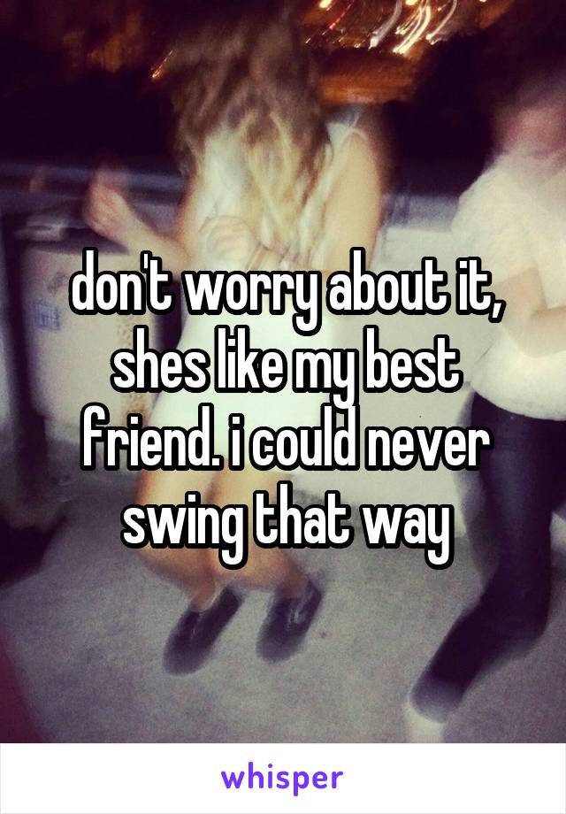 don't worry about it, shes like my best friend. i could never swing that way