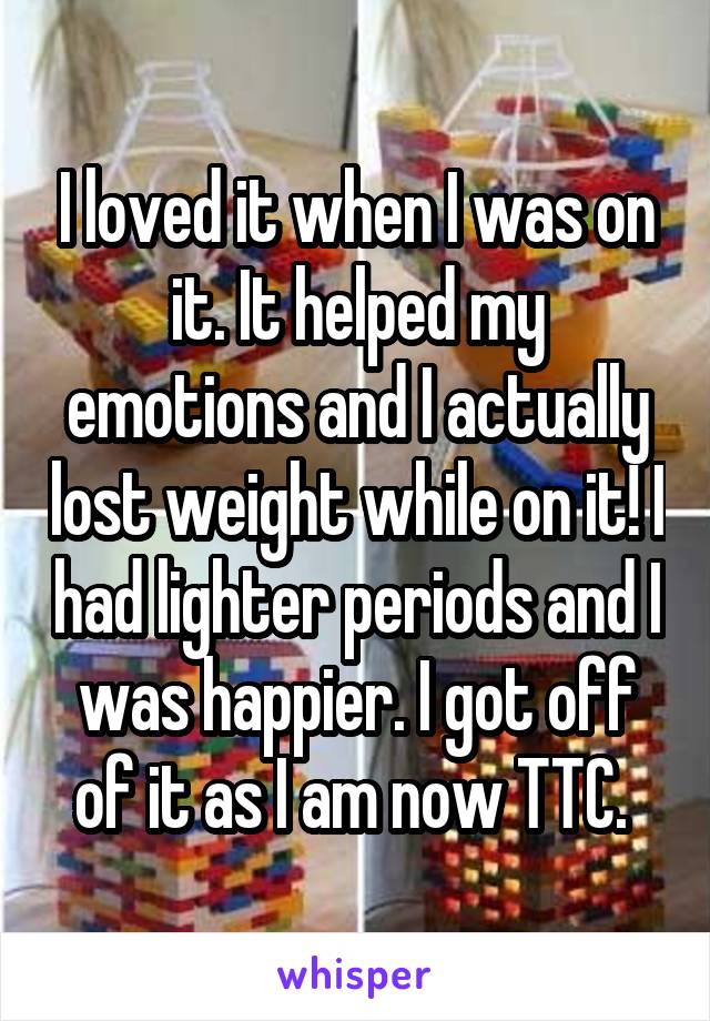 I loved it when I was on it. It helped my emotions and I actually lost weight while on it! I had lighter periods and I was happier. I got off of it as I am now TTC. 