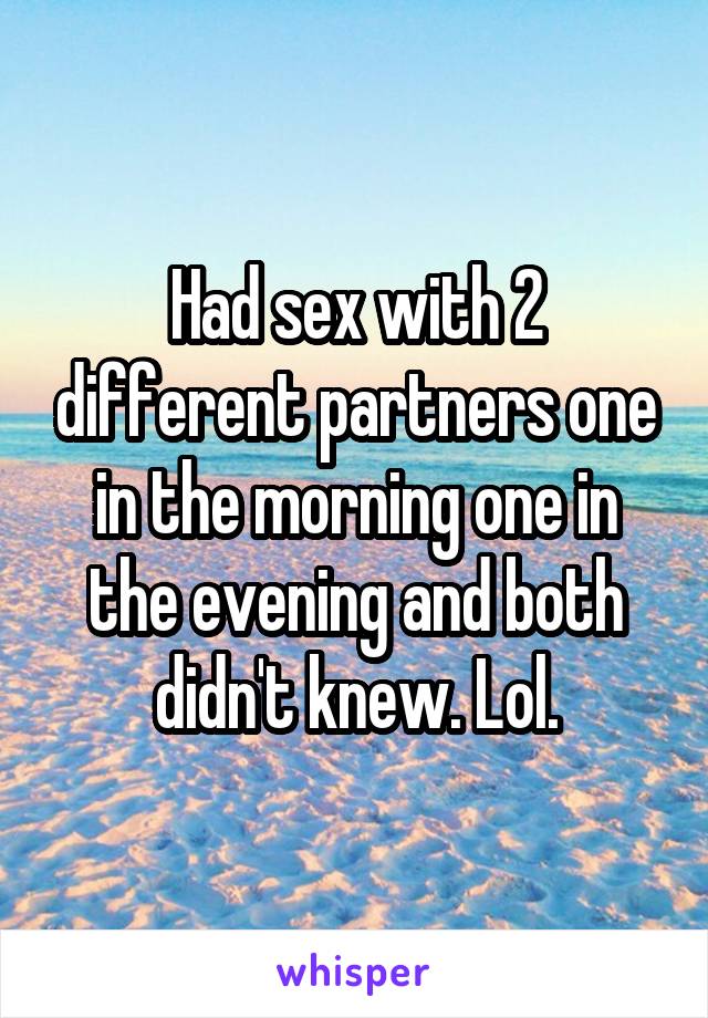 Had sex with 2 different partners one in the morning one in the evening and both didn't knew. Lol.