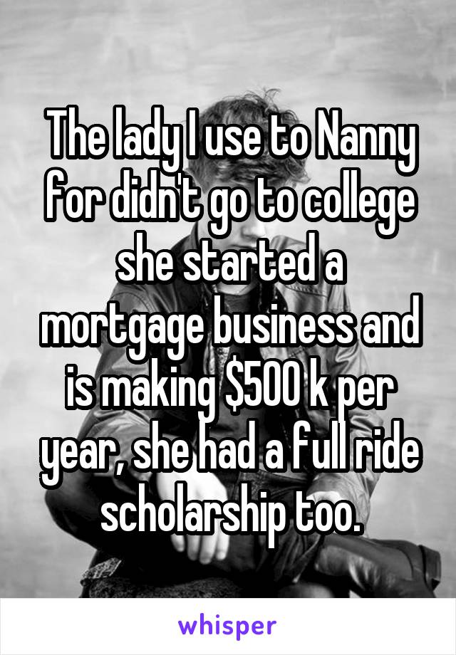 The lady I use to Nanny for didn't go to college she started a mortgage business and is making $500 k per year, she had a full ride scholarship too.