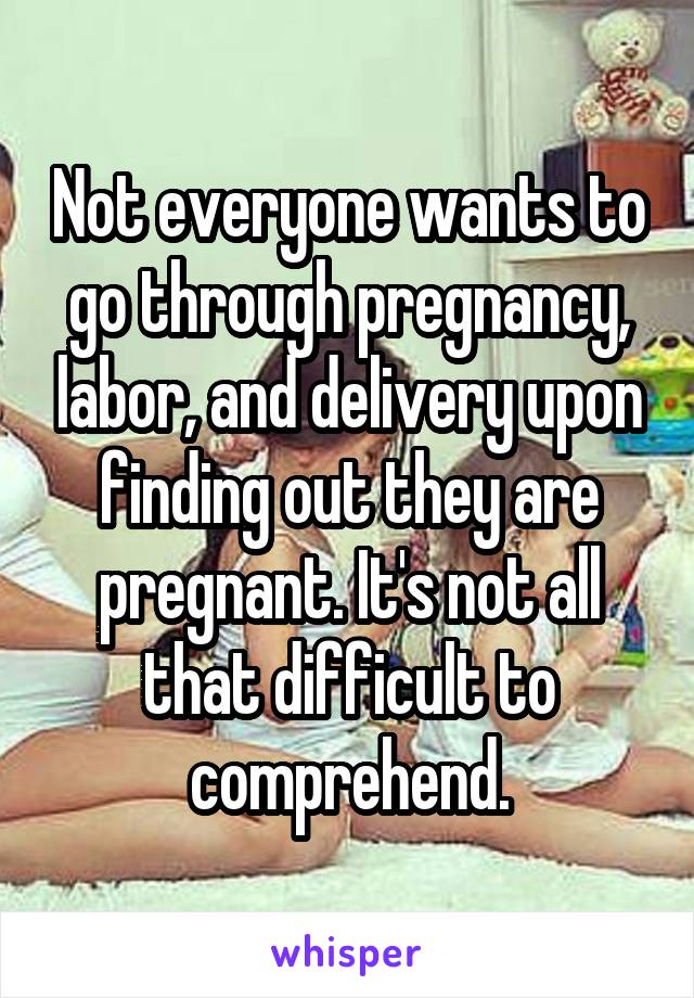 Not everyone wants to go through pregnancy, labor, and delivery upon finding out they are pregnant. It's not all that difficult to comprehend.