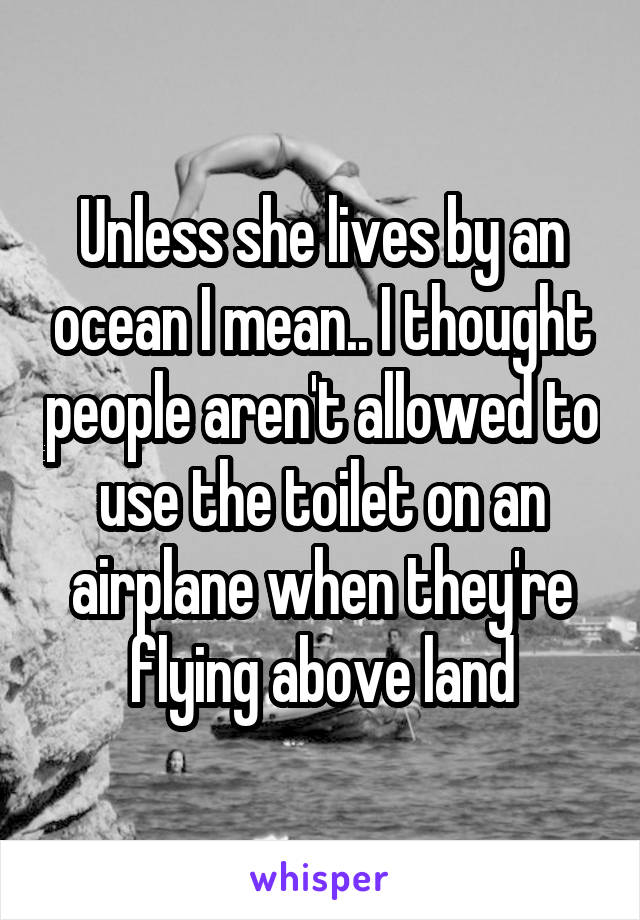 Unless she lives by an ocean I mean.. I thought people aren't allowed to use the toilet on an airplane when they're flying above land