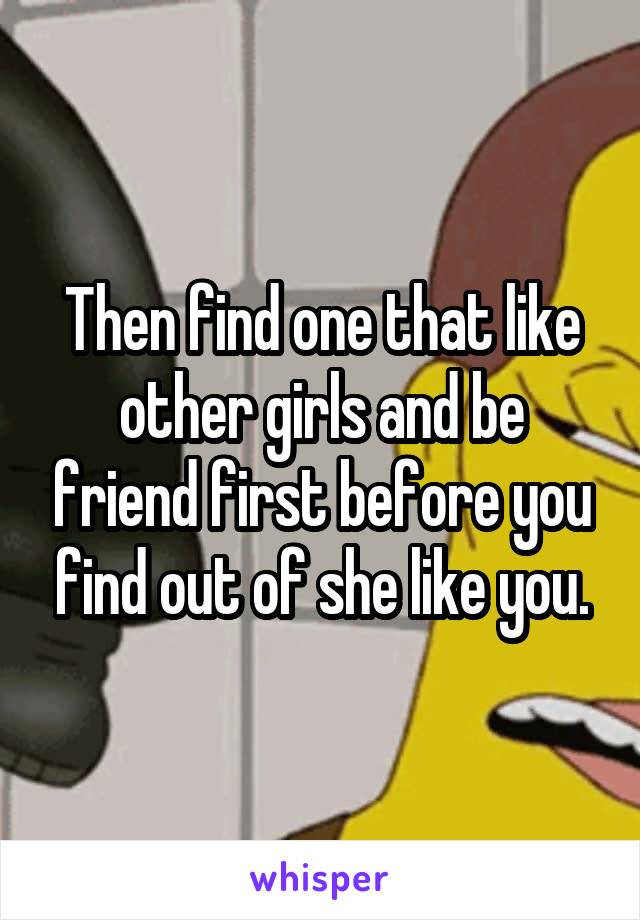 Then find one that like other girls and be friend first before you find out of she like you.