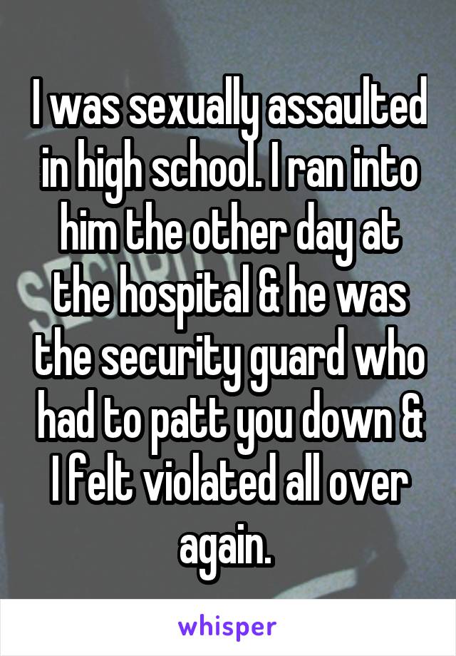 I was sexually assaulted in high school. I ran into him the other day at the hospital & he was the security guard who had to patt you down & I felt violated all over again. 