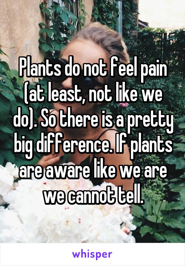 Plants do not feel pain (at least, not like we do). So there is a pretty big difference. If plants are aware like we are we cannot tell.